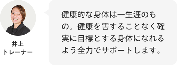 井上トレーナー:健康的な身体は一生のもの。健康を害することなく確実に目標とする身体になれるよう全力でサポートします。