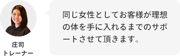 庄司トレーナー:同じ女性としてお客様が理想の体を手に入れるまでのサポートさせていただきます。